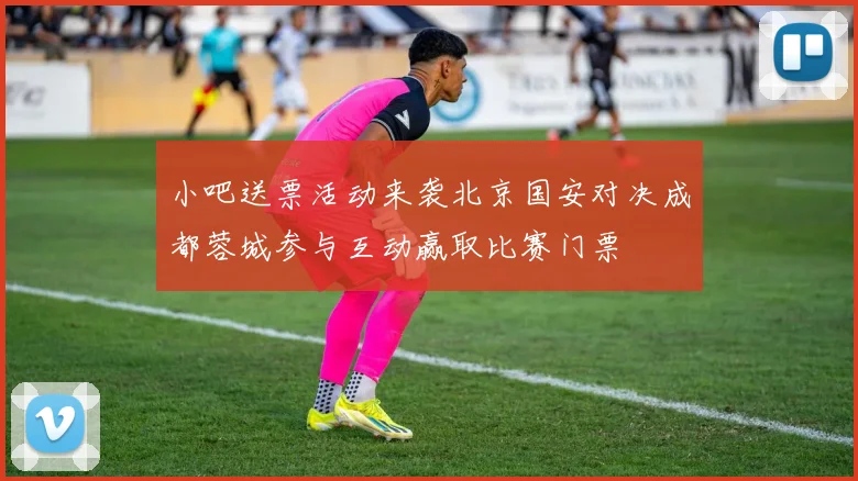 小吧送票活动来袭北京国安对决成都蓉城参与互动赢取比赛门票