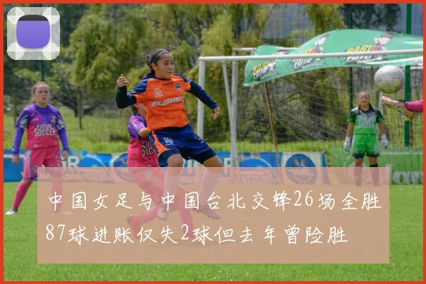 中国女足与中国台北交锋26场全胜87球进账仅失2球但去年曾险胜