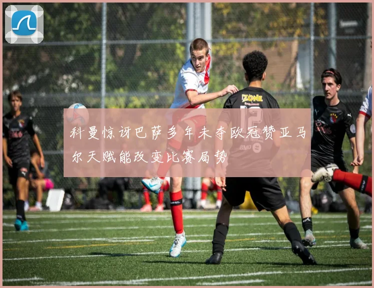 科曼惊讶巴萨多年未夺欧冠赞亚马尔天赋能改变比赛局势