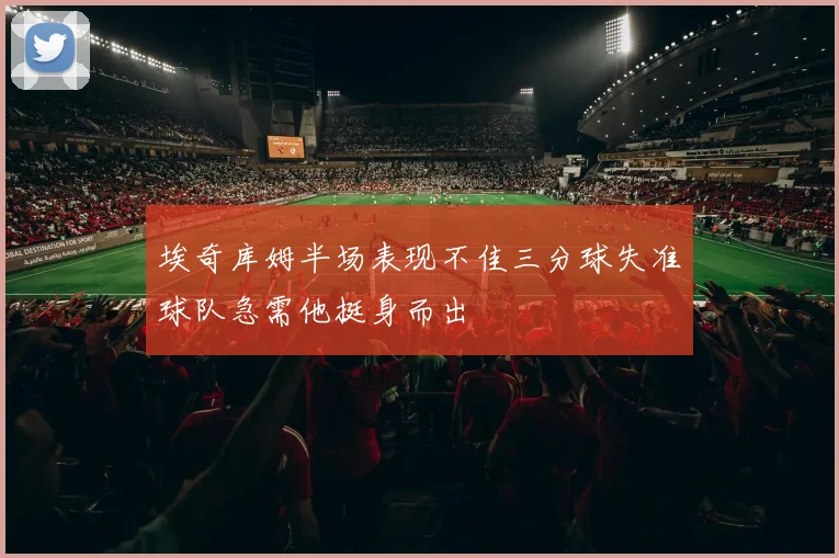 埃奇库姆半场表现不佳三分球失准球队急需他挺身而出