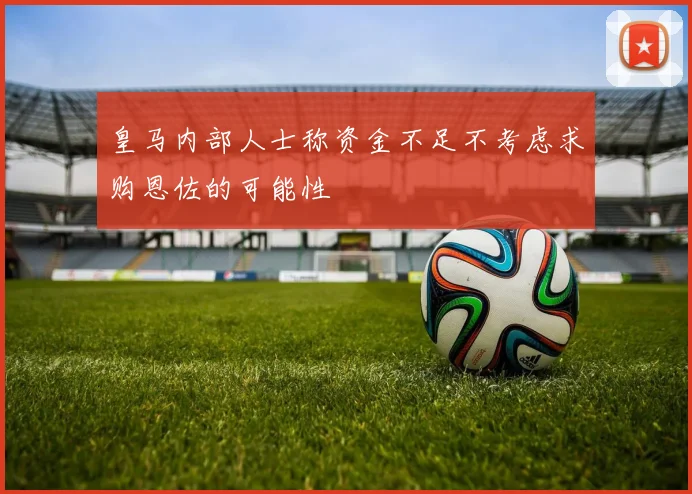 皇马内部人士称资金不足不考虑求购恩佐的可能性