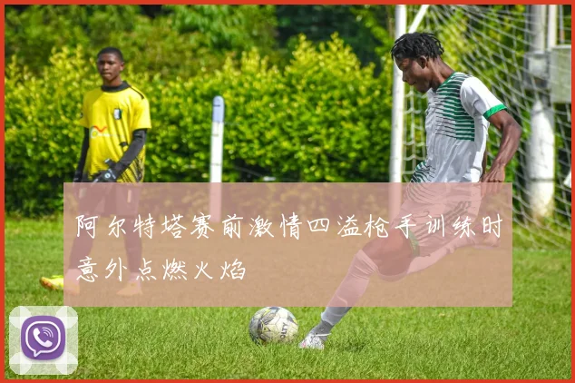 阿尔特塔赛前激情四溢枪手训练时意外点燃火焰