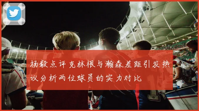 杨毅点评克林根与瀚森差距引发热议分析两位球员的实力对比