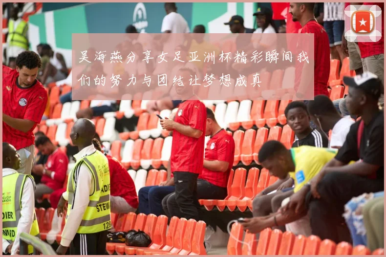 吴海燕分享女足亚洲杯精彩瞬间我们的努力与团结让梦想成真