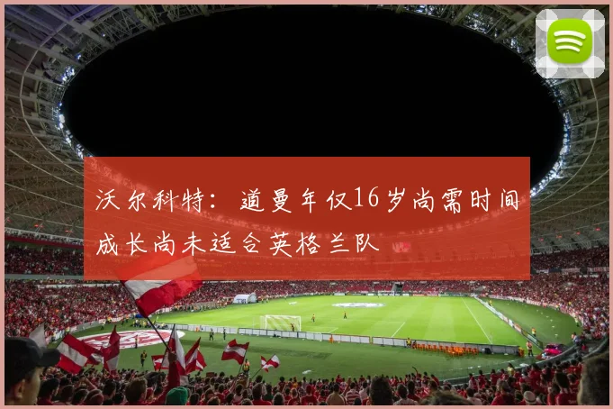 沃尔科特：道曼年仅16岁尚需时间成长尚未适合英格兰队