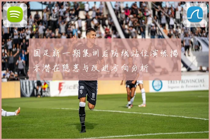 国足新一期集训后防线站位演练揭示潜在隐患与改进方向分析