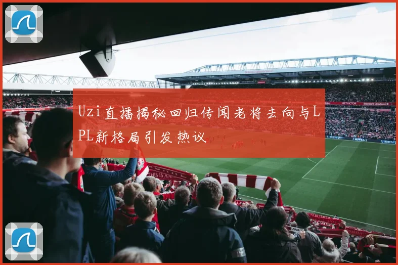 Uzi直播揭秘回归传闻老将去向与LPL新格局引发热议