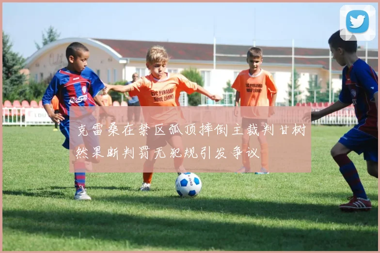 克雷桑在禁区弧顶摔倒主裁判甘树然果断判罚无犯规引发争议