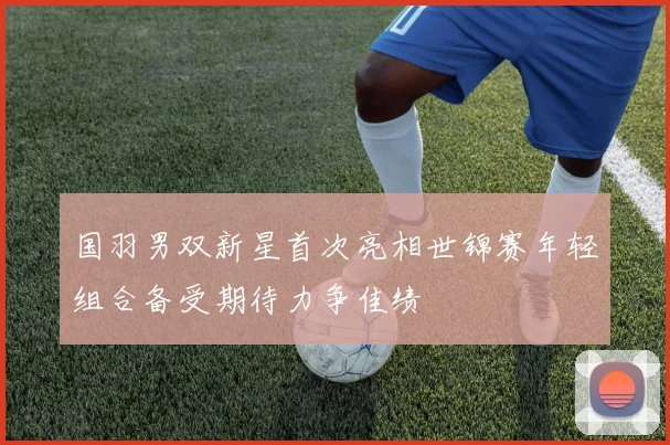 国羽男双新星首次亮相世锦赛年轻组合备受期待力争佳绩