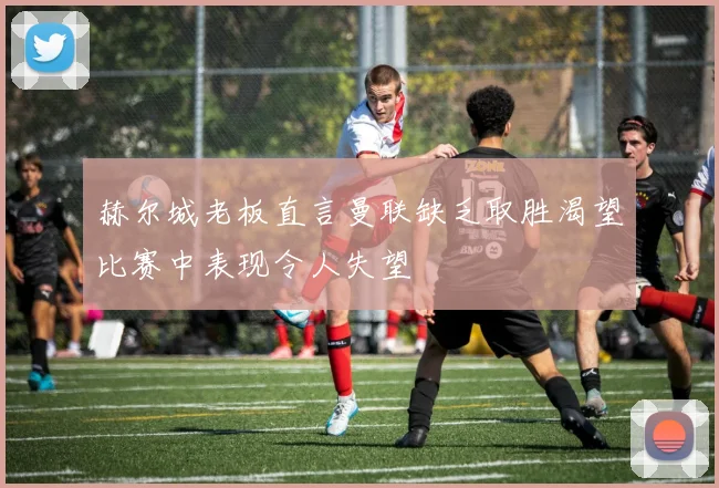 赫尔城老板直言曼联缺乏取胜渴望比赛中表现令人失望