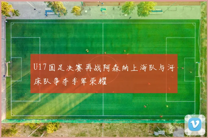 U17国足决赛再战阿森纳上海队与河床队争夺季军荣耀