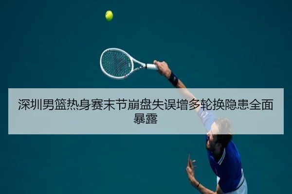 深圳男篮热身赛末节崩盘失误增多轮换隐患全面暴露