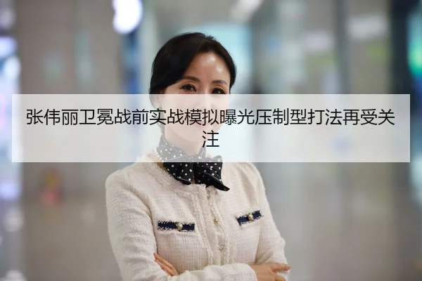 张伟丽卫冕战前实战模拟曝光压制型打法再受关注
